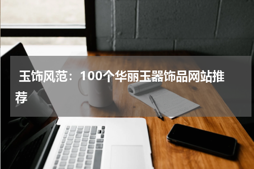  玉饰风范：100个华丽玉器饰品网站推荐