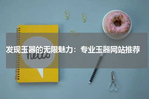  发现玉器的无限魅力：专业玉器网站推荐