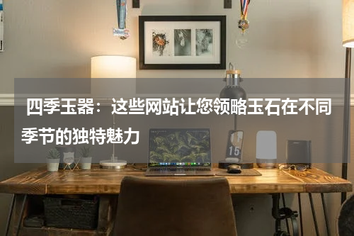  四季玉器：这些网站让您领略玉石在不同季节的独特魅力