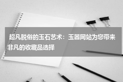  超凡脱俗的玉石艺术：玉器网站为您带来非凡的收藏品选择