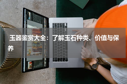  玉器鉴赏大全：了解玉石种类、价值与保养