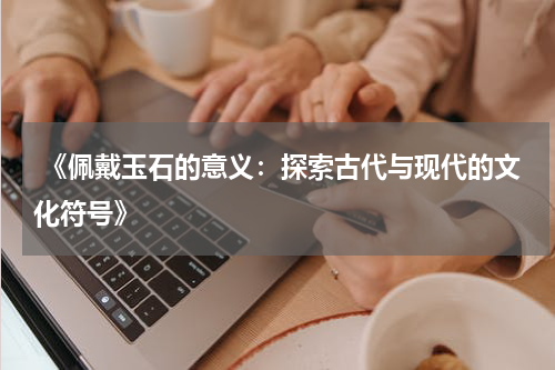  《佩戴玉石的意义：探索古代与现代的文化符号》