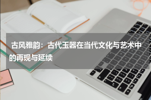  古风雅韵：古代玉器在当代文化与艺术中的再现与延续