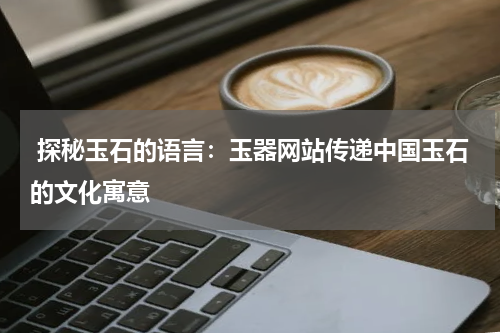  探秘玉石的语言：玉器网站传递中国玉石的文化寓意