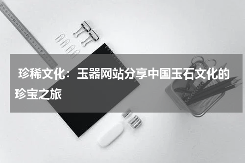 珍稀文化：玉器网站分享中国玉石文化的珍宝之旅