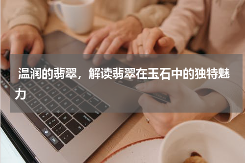  温润的翡翠，解读翡翠在玉石中的独特魅力