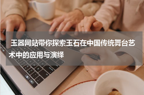  玉器网站带你探索玉石在中国传统舞台艺术中的应用与演绎