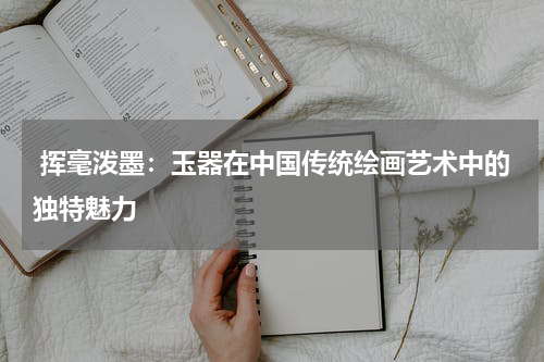  挥毫泼墨：玉器在中国传统绘画艺术中的独特魅力