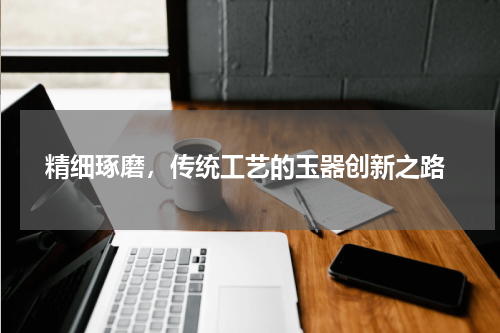  精细琢磨，传统工艺的玉器创新之路