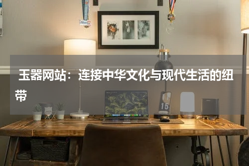  玉器网站：连接中华文化与现代生活的纽带