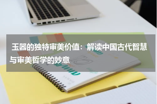  玉器的独特审美价值：解读中国古代智慧与审美哲学的妙意