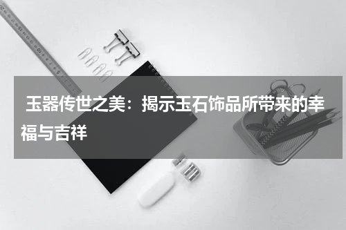  玉器传世之美：揭示玉石饰品所带来的幸福与吉祥