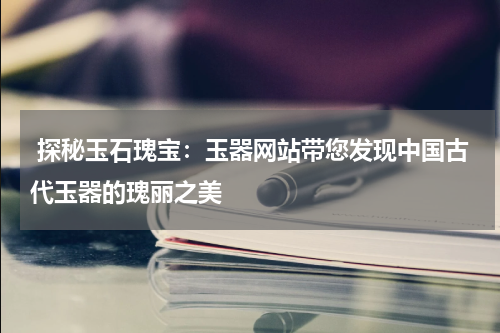  探秘玉石瑰宝：玉器网站带您发现中国古代玉器的瑰丽之美