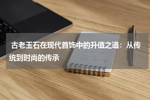  古老玉石在现代首饰中的升值之道：从传统到时尚的传承
