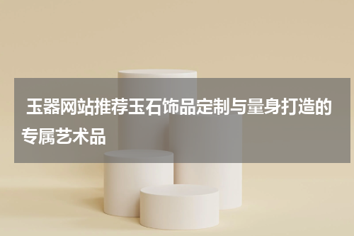  玉器网站推荐玉石饰品定制与量身打造的专属艺术品