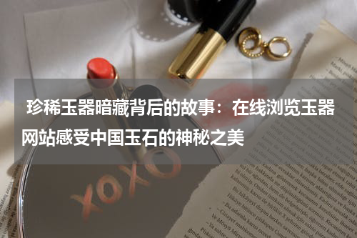  珍稀玉器暗藏背后的故事：在线浏览玉器网站感受中国玉石的神秘之美