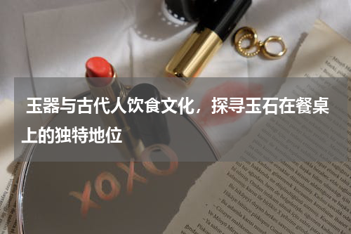  玉器与古代人饮食文化，探寻玉石在餐桌上的独特地位