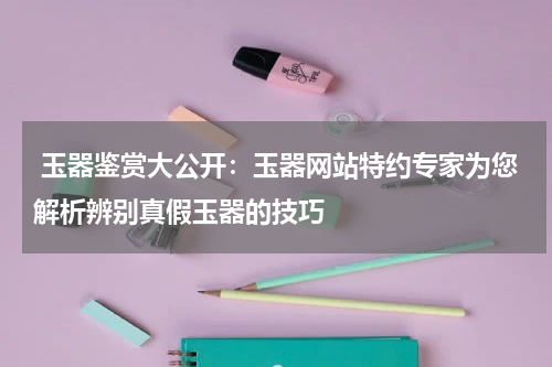  玉器鉴赏大公开：玉器网站特约专家为您解析辨别真假玉器的技巧