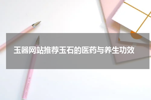  玉器网站推荐玉石的医药与养生功效