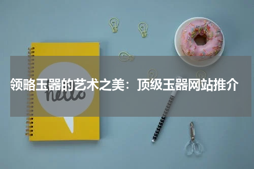  领略玉器的艺术之美：顶级玉器网站推介