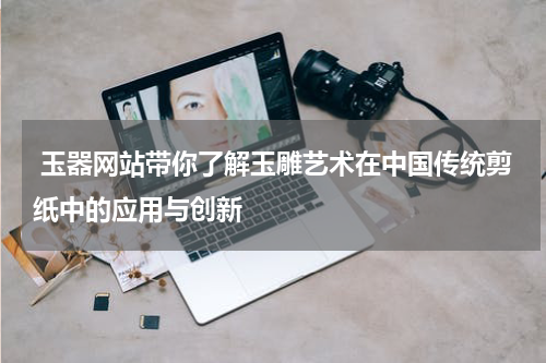  玉器网站带你了解玉雕艺术在中国传统剪纸中的应用与创新