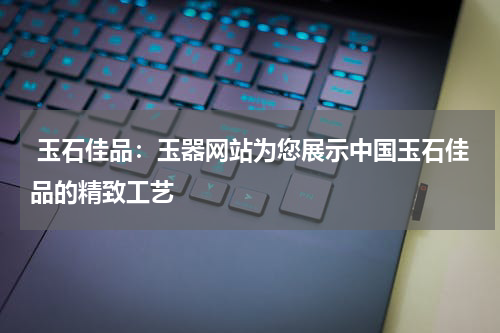  玉石佳品：玉器网站为您展示中国玉石佳品的精致工艺