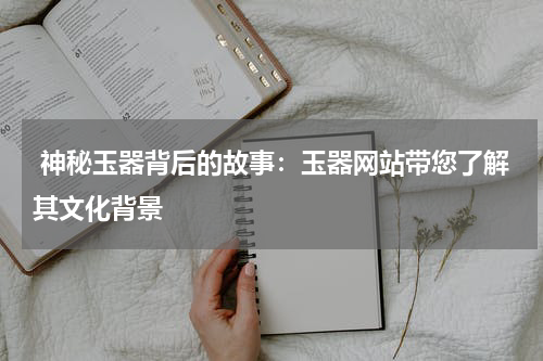  神秘玉器背后的故事：玉器网站带您了解其文化背景