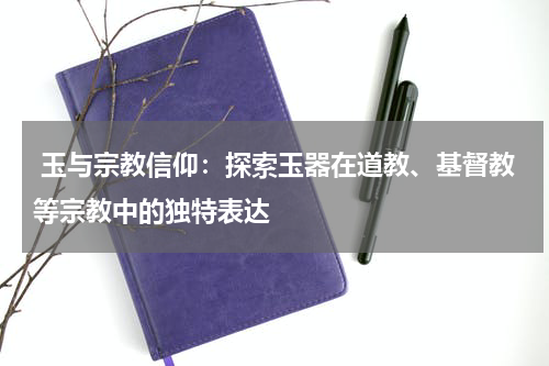  玉与宗教信仰：探索玉器在道教、基督教等宗教中的独特表达