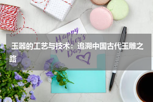  玉器的工艺与技术：追溯中国古代玉雕之路