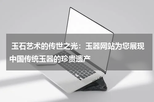 玉石艺术的传世之光：玉器网站为您展现中国传统玉器的珍贵遗产