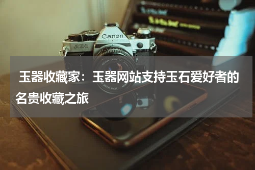  玉器收藏家：玉器网站支持玉石爱好者的名贵收藏之旅