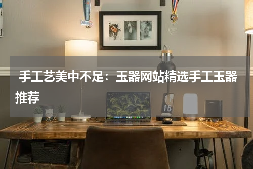  手工艺美中不足：玉器网站精选手工玉器推荐