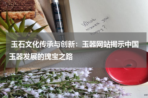  玉石文化传承与创新：玉器网站揭示中国玉器发展的瑰宝之路
