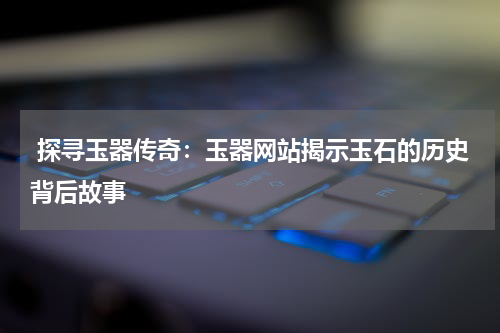  探寻玉器传奇：玉器网站揭示玉石的历史背后故事