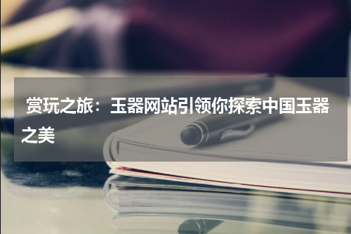  赏玩之旅：玉器网站引领你探索中国玉器之美