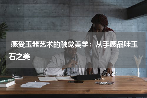  感受玉器艺术的触觉美学：从手感品味玉石之美