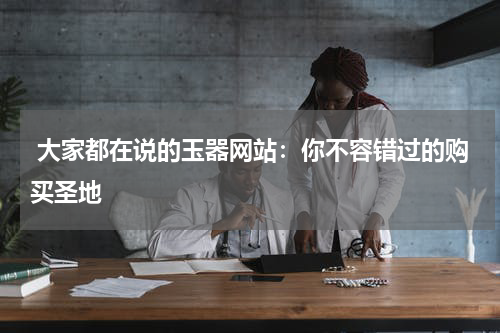  大家都在说的玉器网站：你不容错过的购买圣地