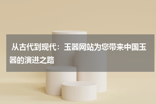  从古代到现代：玉器网站为您带来中国玉器的演进之路