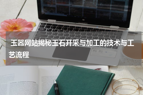  玉器网站揭秘玉石开采与加工的技术与工艺流程