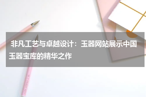  非凡工艺与卓越设计：玉器网站展示中国玉器宝库的精华之作