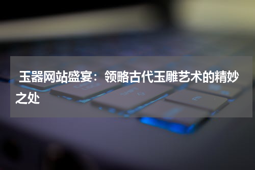 玉器网站盛宴：领略古代玉雕艺术的精妙之处