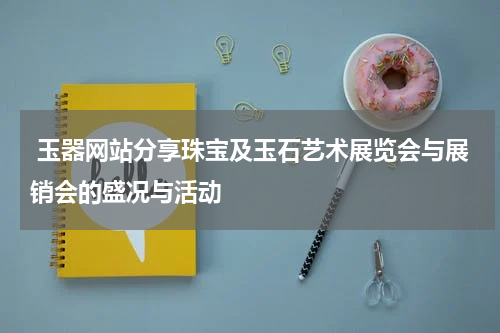  玉器网站分享珠宝及玉石艺术展览会与展销会的盛况与活动