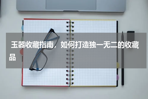  玉器收藏指南，如何打造独一无二的收藏品