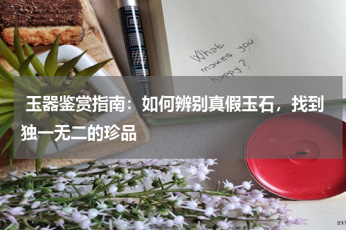  玉器鉴赏指南：如何辨别真假玉石，找到独一无二的珍品