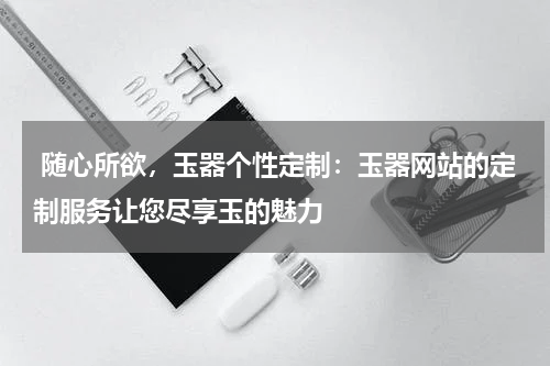 随心所欲，玉器个性定制：玉器网站的定制服务让您尽享玉的魅力
