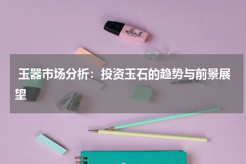  玉器市场分析：投资玉石的趋势与前景展望