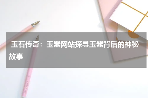  玉石传奇：玉器网站探寻玉器背后的神秘故事