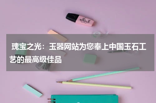 瑰宝之光：玉器网站为您奉上中国玉石工艺的最高级佳品