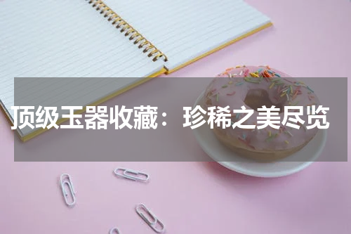  顶级玉器收藏：珍稀之美尽览