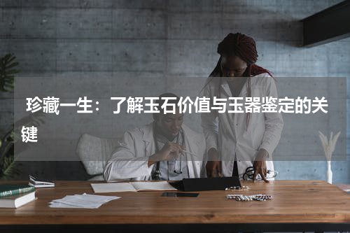  珍藏一生：了解玉石价值与玉器鉴定的关键